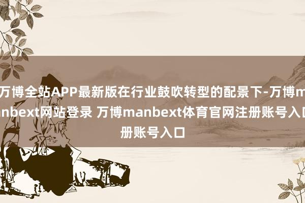 万博全站APP最新版在行业鼓吹转型的配景下-万博manbext网站登录 万博manbext体育官网注册账号入口