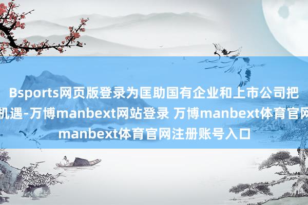 Bsports网页版登录为匡助国有企业和上市公司把捏刻下步地和机遇-万博manbext网站登录 万博manbext体育官网注册账号入口