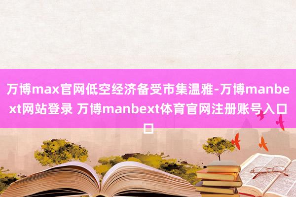 万博max官网低空经济备受市集温雅-万博manbext网站登录 万博manbext体育官网注册账号入口