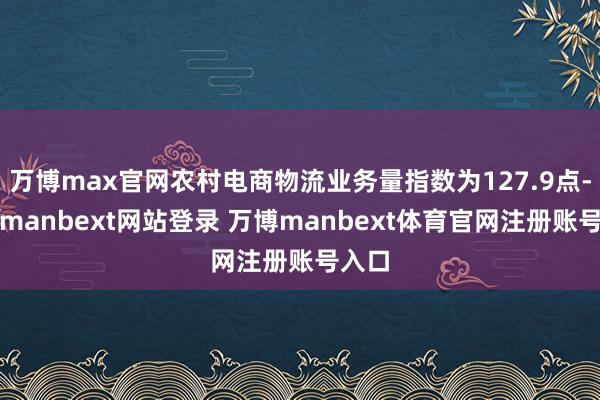 万博max官网农村电商物流业务量指数为127.9点-万博manbext网站登录 万博manbext体育官网注册账号入口