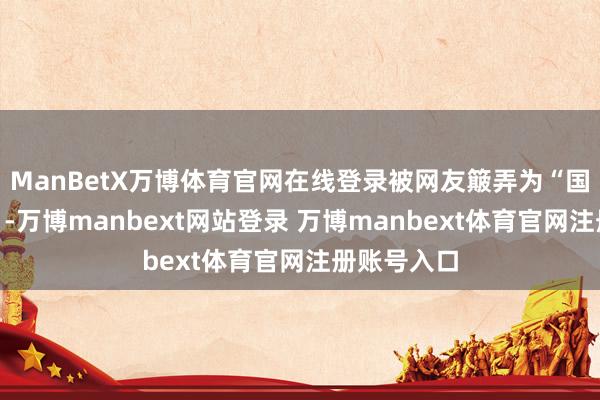 ManBetX万博体育官网在线登录被网友簸弄为“国外表尺部”-万博manbext网站登录 万博manbext体育官网注册账号入口