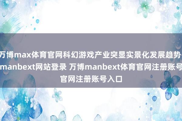 万博max体育官网科幻游戏产业突显实景化发展趋势-万博manbext网站登录 万博manbext体育官网注册账号入口