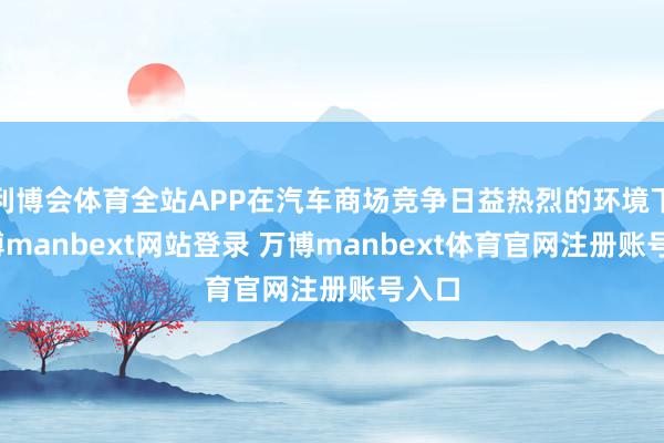 利博会体育全站APP在汽车商场竞争日益热烈的环境下-万博manbext网站登录 万博manbext体育官网注册账号入口