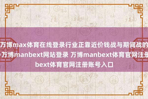 万博max体育在线登录行业正靠近价钱战与期间战的双重挑战-万博manbext网站登录 万博manbext体育官网注册账号入口