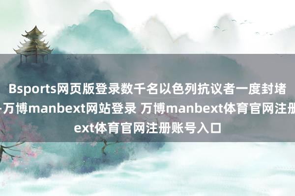 Bsports网页版登录数千名以色列抗议者一度封堵了说念路-万博manbext网站登录 万博manbext体育官网注册账号入口