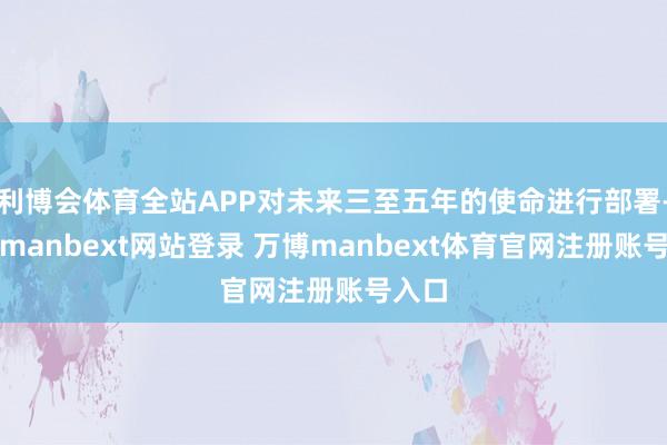 利博会体育全站APP对未来三至五年的使命进行部署-万博manbext网站登录 万博manbext体育官网注册账号入口