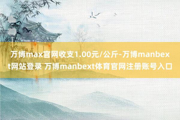 万博max官网收支1.00元/公斤-万博manbext网站登录 万博manbext体育官网注册账号入口