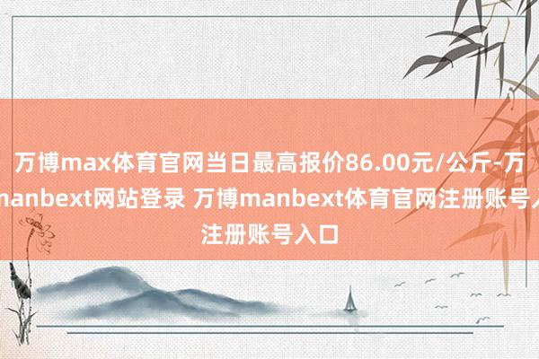 万博max体育官网当日最高报价86.00元/公斤-万博manbext网站登录 万博manbext体育官网注册账号入口