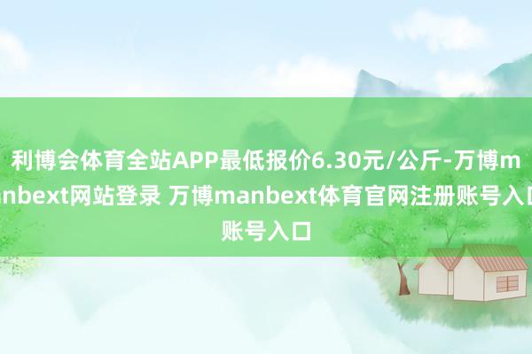 利博会体育全站APP最低报价6.30元/公斤-万博manbext网站登录 万博manbext体育官网注册账号入口