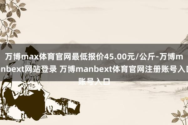 万博max体育官网最低报价45.00元/公斤-万博manbext网站登录 万博manbext体育官网注册账号入口