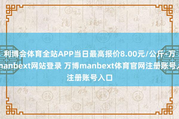 利博会体育全站APP当日最高报价8.00元/公斤-万博manbext网站登录 万博manbext体育官网注册账号入口