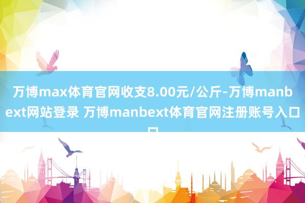 万博max体育官网收支8.00元/公斤-万博manbext网站登录 万博manbext体育官网注册账号入口