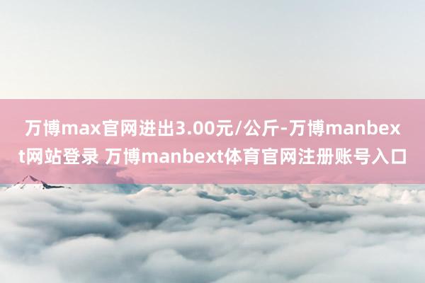 万博max官网进出3.00元/公斤-万博manbext网站登录 万博manbext体育官网注册账号入口