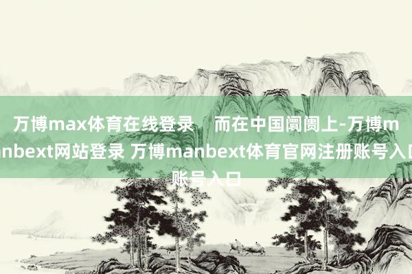 万博max体育在线登录    而在中国阛阓上-万博manbext网站登录 万博manbext体育官网注册账号入口