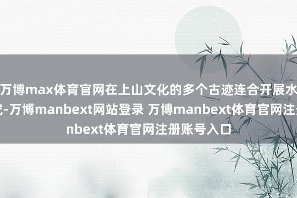 万博max体育官网在上山文化的多个古迹连合开展水稻发源探究-万博manbext网站登录 万博manbext体育官网注册账号入口