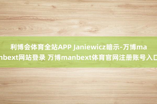 利博会体育全站APP 　　Janiewicz暗示-万博manbext网站登录 万博manbext体育官网注册账号入口