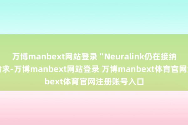 万博manbext网站登录“Neuralink仍在接纳更多的窥伺肯求-万博manbext网站登录 万博manbext体育官网注册账号入口