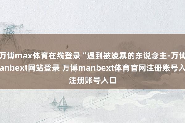 万博max体育在线登录“遇到被凌暴的东说念主-万博manbext网站登录 万博manbext体育官网注册账号入口