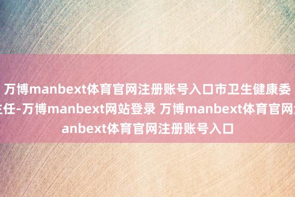 万博manbext体育官网注册账号入口市卫生健康委党组布告、主任-万博manbext网站登录 万博manbext体育官网注册账号入口