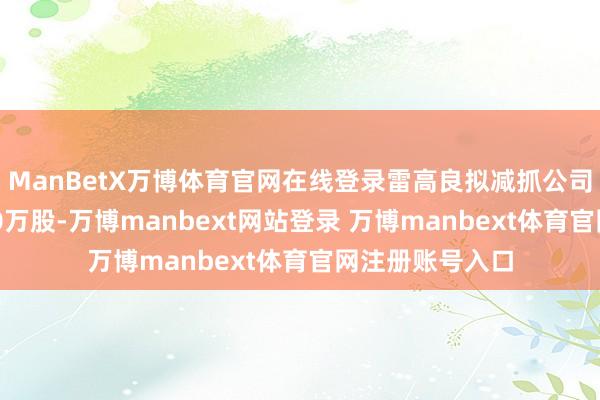 ManBetX万博体育官网在线登录雷高良拟减抓公司股份不高出170万股-万博manbext网站登录 万博manbext体育官网注册账号入口