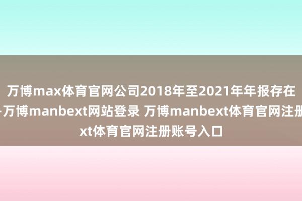 万博max体育官网公司2018年至2021年年报存在失实记录-万博manbext网站登录 万博manbext体育官网注册账号入口