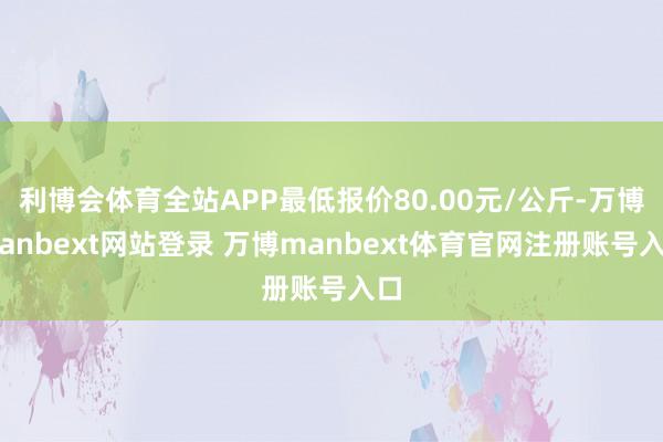 利博会体育全站APP最低报价80.00元/公斤-万博manbext网站登录 万博manbext体育官网注册账号入口