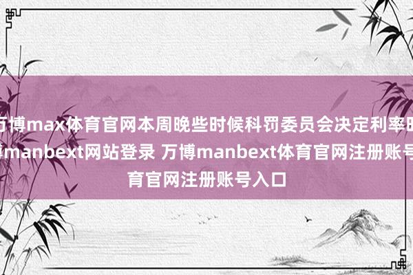 万博max体育官网本周晚些时候科罚委员会决定利率时-万博manbext网站登录 万博manbext体育官网注册账号入口