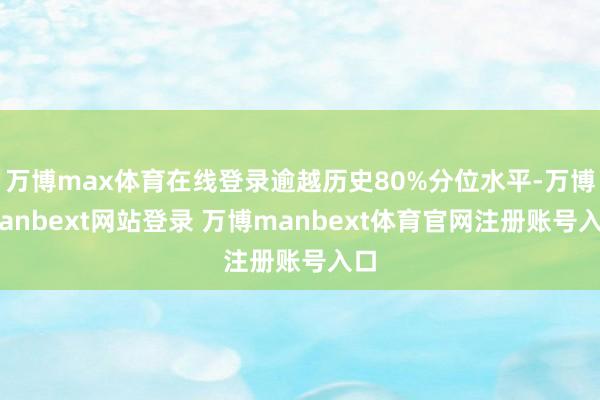 万博max体育在线登录逾越历史80%分位水平-万博manbext网站登录 万博manbext体育官网注册账号入口