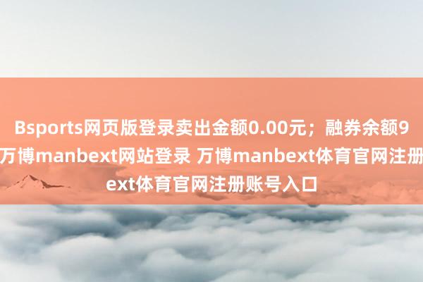 Bsports网页版登录卖出金额0.00元；融券余额9212.00-万博manbext网站登录 万博manbext体育官网注册账号入口