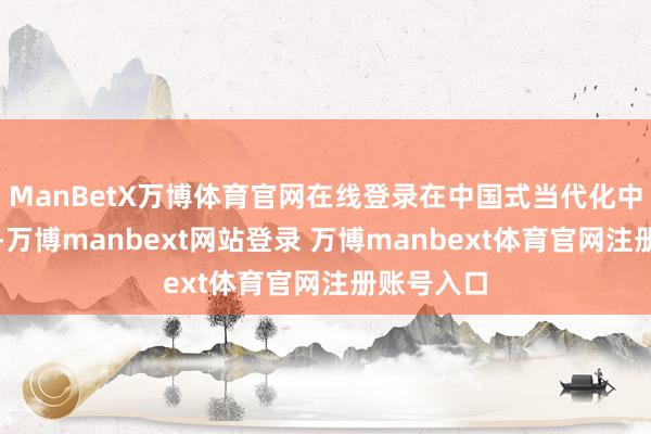 ManBetX万博体育官网在线登录在中国式当代化中走在前哨-万博manbext网站登录 万博manbext体育官网注册账号入口