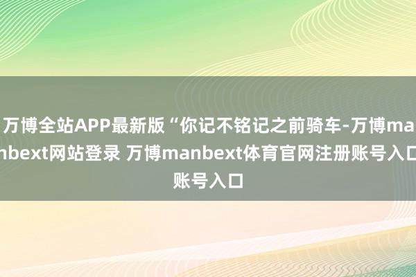 万博全站APP最新版“你记不铭记之前骑车-万博manbext网站登录 万博manbext体育官网注册账号入口