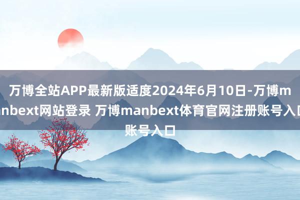 万博全站APP最新版适度2024年6月10日-万博manbext网站登录 万博manbext体育官网注册账号入口