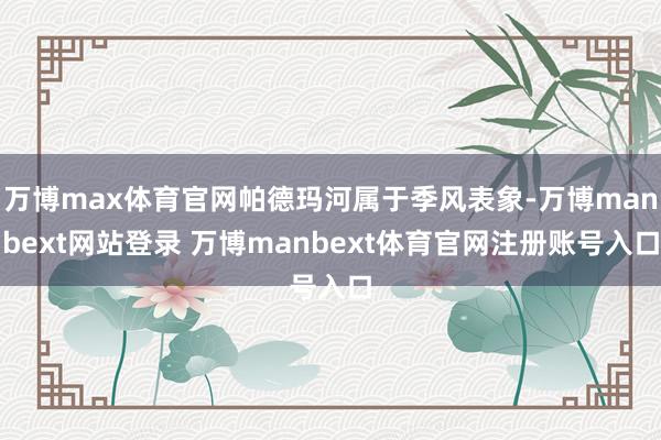 万博max体育官网帕德玛河属于季风表象-万博manbext网站登录 万博manbext体育官网注册账号入口