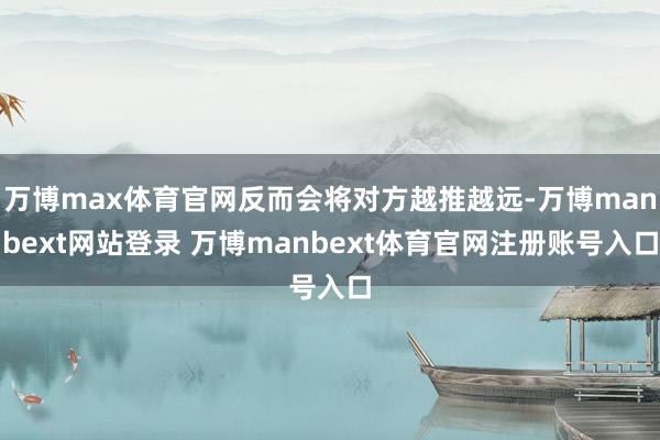 万博max体育官网反而会将对方越推越远-万博manbext网站登录 万博manbext体育官网注册账号入口