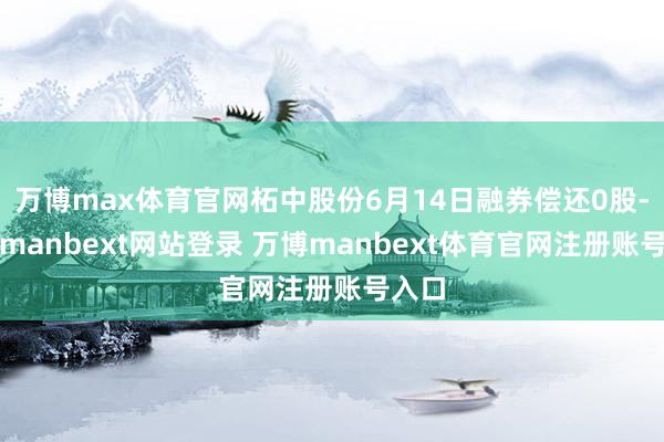 万博max体育官网柘中股份6月14日融券偿还0股-万博manbext网站登录 万博manbext体育官网注册账号入口