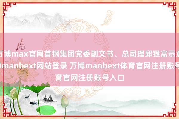 万博max官网首钢集团党委副文书、总司理邱银富示意-万博manbext网站登录 万博manbext体育官网注册账号入口