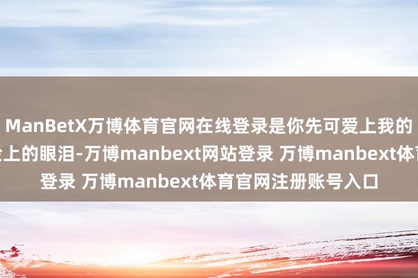 ManBetX万博体育官网在线登录是你先可爱上我的啊！”她狠狠抹去脸上的眼泪-万博manbext网站登录 万博manbext体育官网注册账号入口