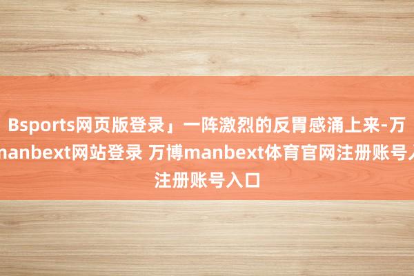 Bsports网页版登录」一阵激烈的反胃感涌上来-万博manbext网站登录 万博manbext体育官网注册账号入口