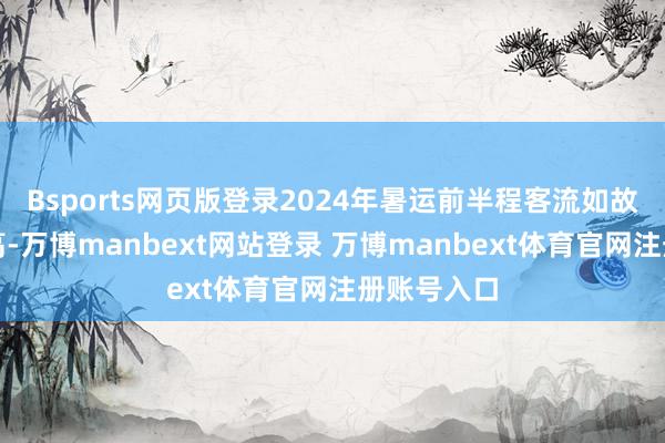 Bsports网页版登录2024年暑运前半程客流如故创历史新高-万博manbext网站登录 万博manbext体育官网注册账号入口