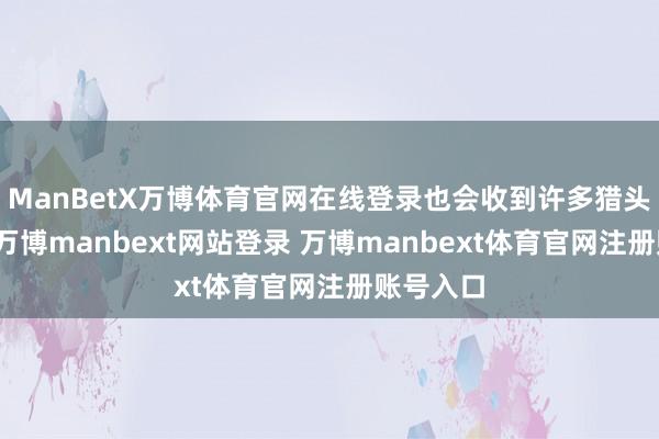 ManBetX万博体育官网在线登录也会收到许多猎头的电话-万博manbext网站登录 万博manbext体育官网注册账号入口