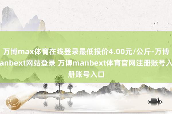 万博max体育在线登录最低报价4.00元/公斤-万博manbext网站登录 万博manbext体育官网注册账号入口