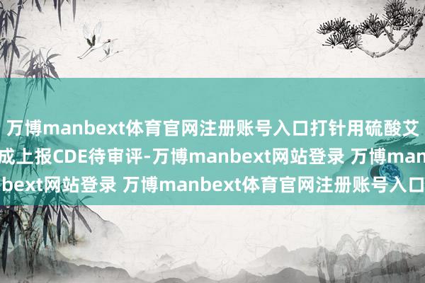 万博manbext体育官网注册账号入口打针用硫酸艾沙康唑等10个品种完成上报CDE待审评-万博manbext网站登录 万博manbext体育官网注册账号入口