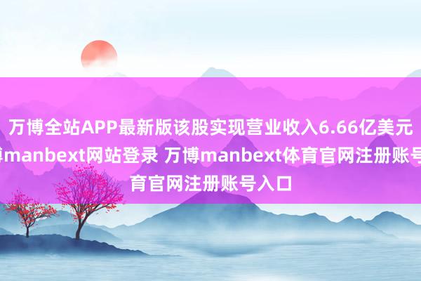 万博全站APP最新版该股实现营业收入6.66亿美元-万博manbext网站登录 万博manbext体育官网注册账号入口