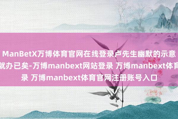 ManBetX万博体育官网在线登录卢先生幽默的示意：没念念到这样快就办已矣-万博manbext网站登录 万博manbext体育官网注册账号入口