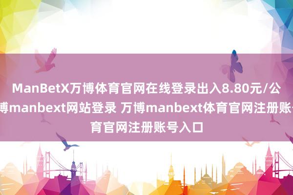 ManBetX万博体育官网在线登录出入8.80元/公斤-万博manbext网站登录 万博manbext体育官网注册账号入口