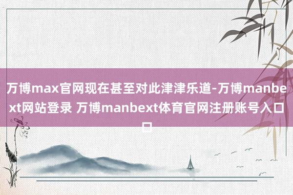 万博max官网现在甚至对此津津乐道-万博manbext网站登录 万博manbext体育官网注册账号入口