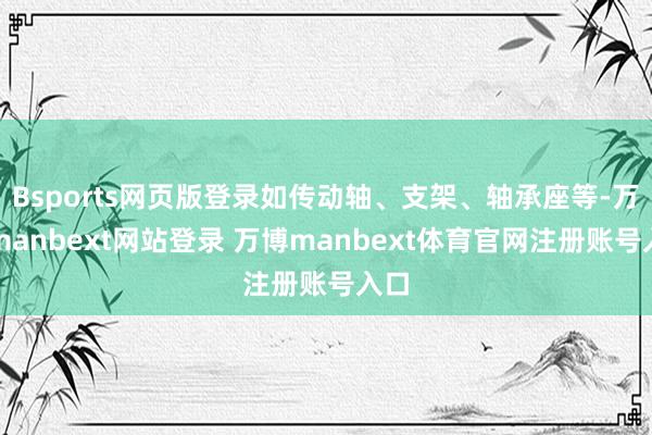 Bsports网页版登录如传动轴、支架、轴承座等-万博manbext网站登录 万博manbext体育官网注册账号入口