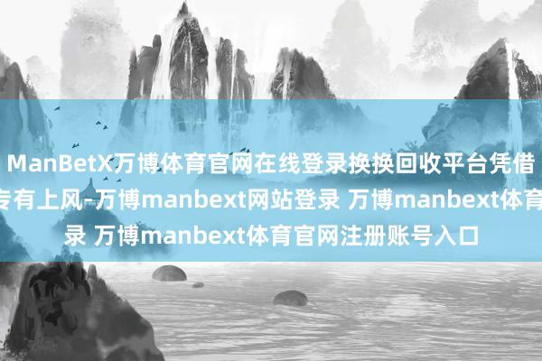 ManBetX万博体育官网在线登录换换回收平台凭借其“极速打款”的专有上风-万博manbext网站登录 万博manbext体育官网注册账号入口