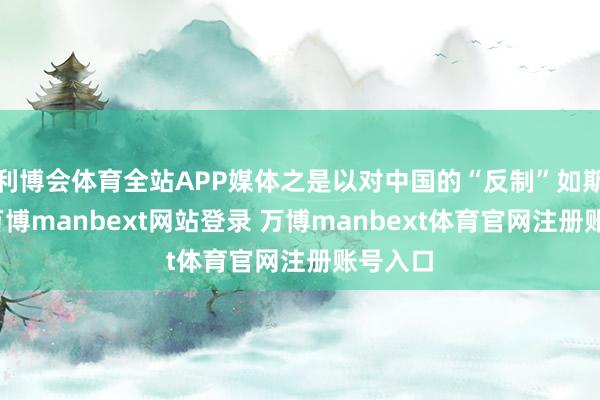 利博会体育全站APP媒体之是以对中国的“反制”如斯明锐-万博manbext网站登录 万博manbext体育官网注册账号入口