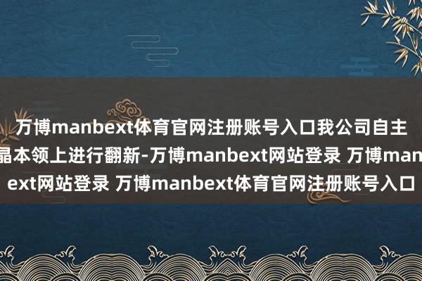 万博manbext体育官网注册账号入口我公司自主开辟本领在除杂和结晶本领上进行翻新-万博manbext网站登录 万博manbext体育官网注册账号入口